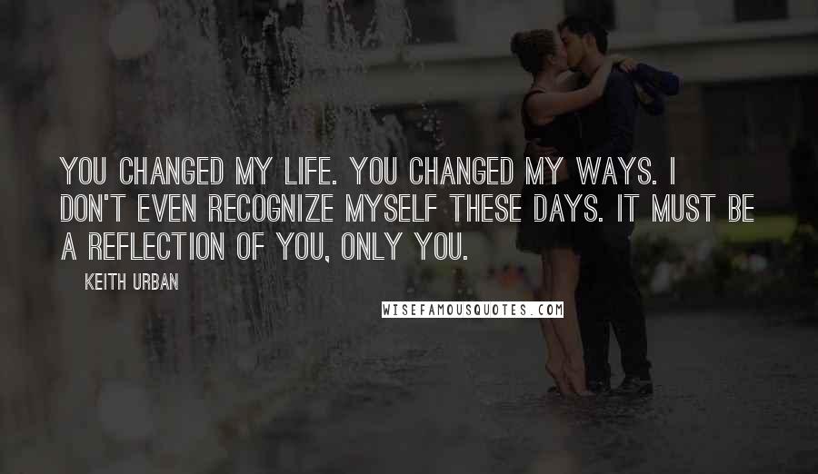 Keith Urban Quotes: You changed my life. You changed my ways. I don't even recognize myself these days. It must be a reflection of you, only you.