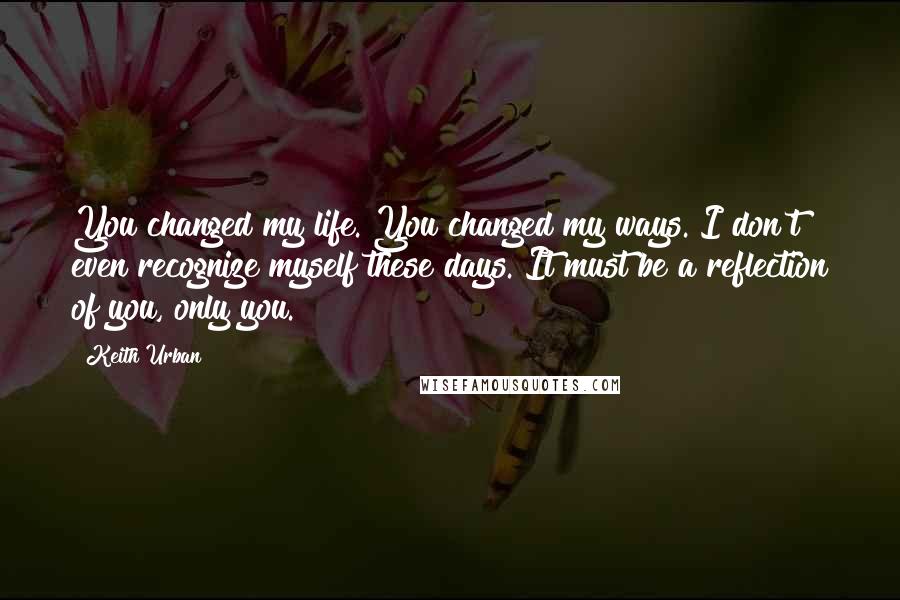 Keith Urban Quotes: You changed my life. You changed my ways. I don't even recognize myself these days. It must be a reflection of you, only you.