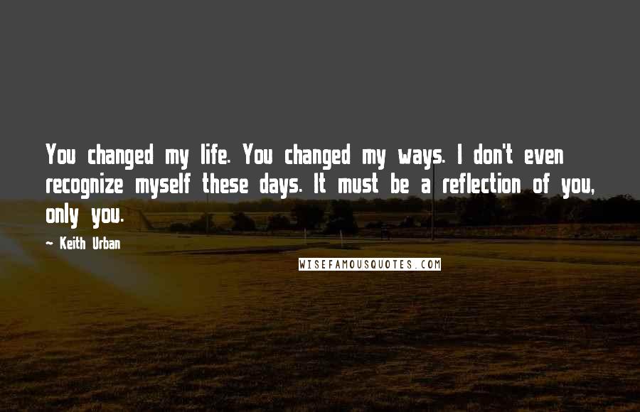 Keith Urban Quotes: You changed my life. You changed my ways. I don't even recognize myself these days. It must be a reflection of you, only you.