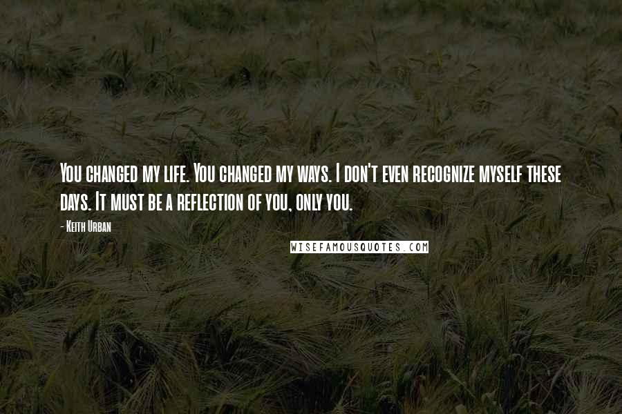 Keith Urban Quotes: You changed my life. You changed my ways. I don't even recognize myself these days. It must be a reflection of you, only you.