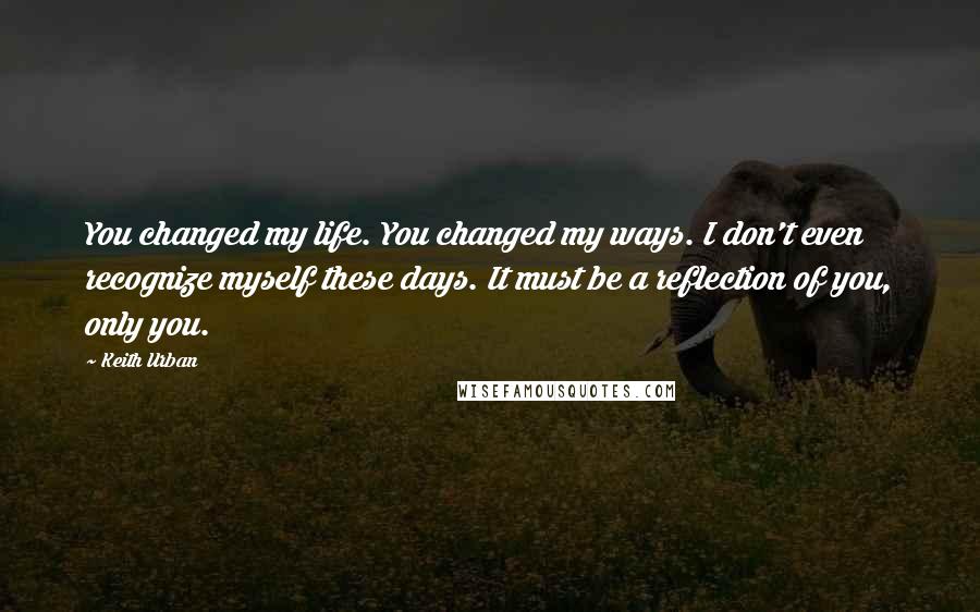 Keith Urban Quotes: You changed my life. You changed my ways. I don't even recognize myself these days. It must be a reflection of you, only you.