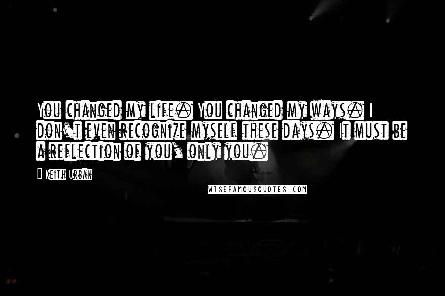 Keith Urban Quotes: You changed my life. You changed my ways. I don't even recognize myself these days. It must be a reflection of you, only you.