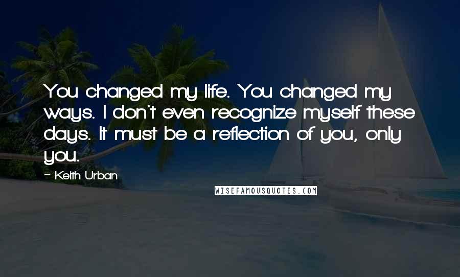 Keith Urban Quotes: You changed my life. You changed my ways. I don't even recognize myself these days. It must be a reflection of you, only you.