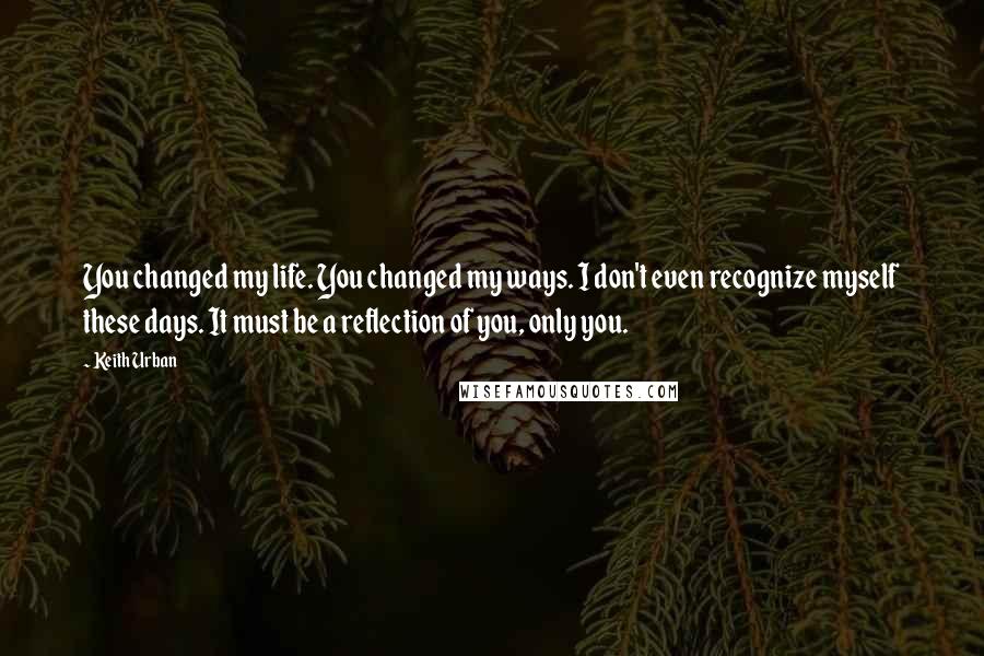 Keith Urban Quotes: You changed my life. You changed my ways. I don't even recognize myself these days. It must be a reflection of you, only you.