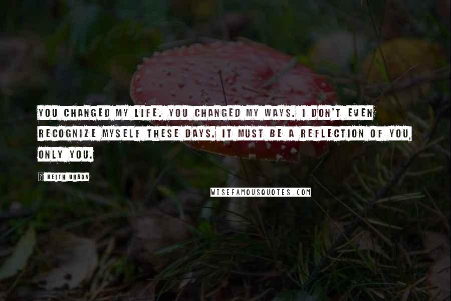 Keith Urban Quotes: You changed my life. You changed my ways. I don't even recognize myself these days. It must be a reflection of you, only you.