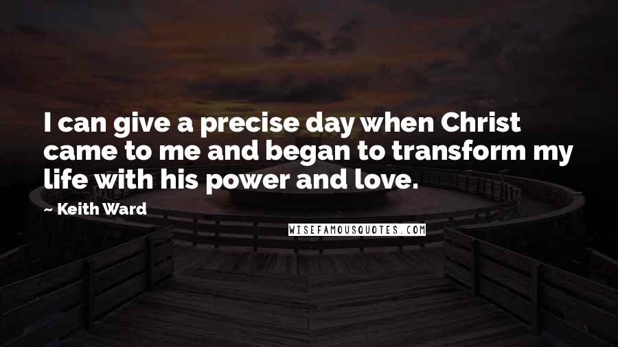 Keith Ward Quotes: I can give a precise day when Christ came to me and began to transform my life with his power and love.