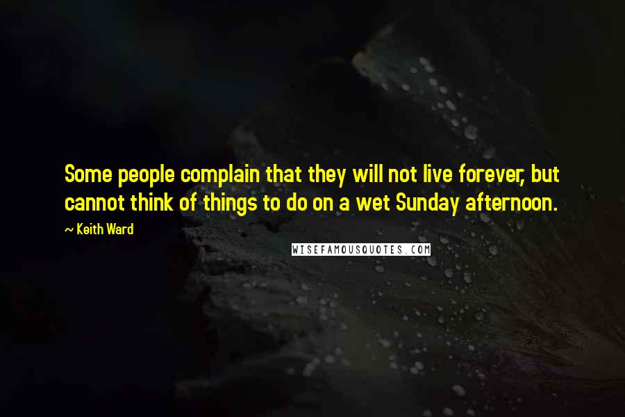 Keith Ward Quotes: Some people complain that they will not live forever, but cannot think of things to do on a wet Sunday afternoon.