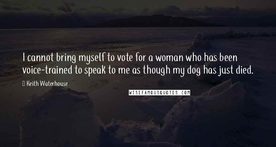 Keith Waterhouse Quotes: I cannot bring myself to vote for a woman who has been voice-trained to speak to me as though my dog has just died.