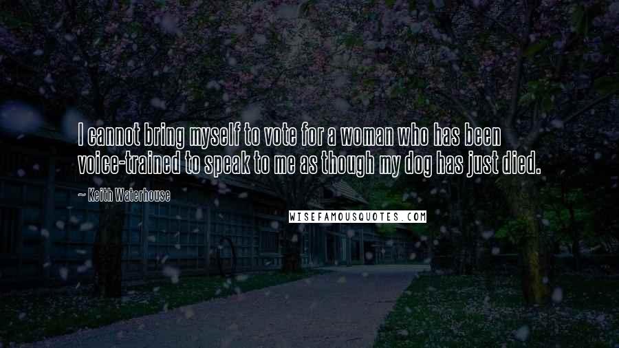 Keith Waterhouse Quotes: I cannot bring myself to vote for a woman who has been voice-trained to speak to me as though my dog has just died.