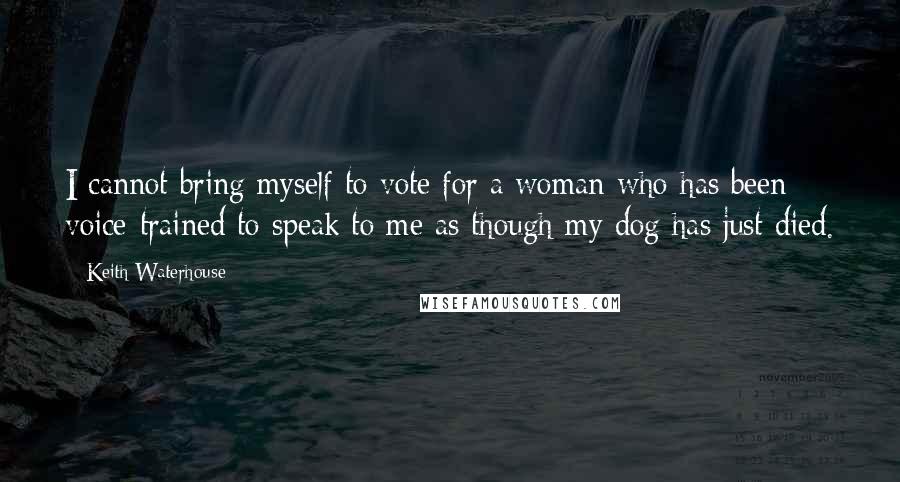 Keith Waterhouse Quotes: I cannot bring myself to vote for a woman who has been voice-trained to speak to me as though my dog has just died.