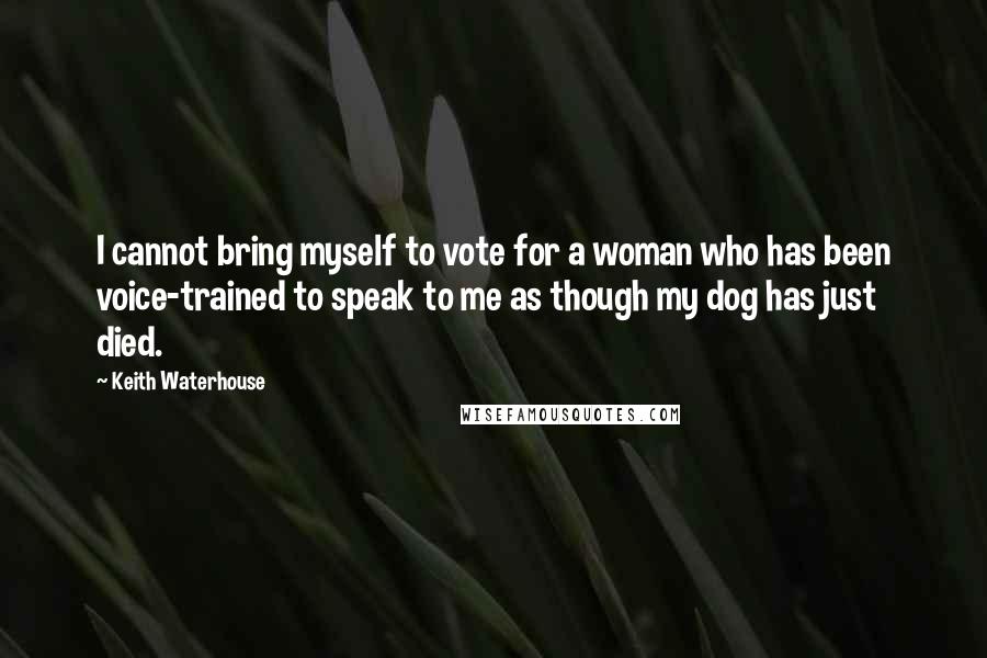 Keith Waterhouse Quotes: I cannot bring myself to vote for a woman who has been voice-trained to speak to me as though my dog has just died.