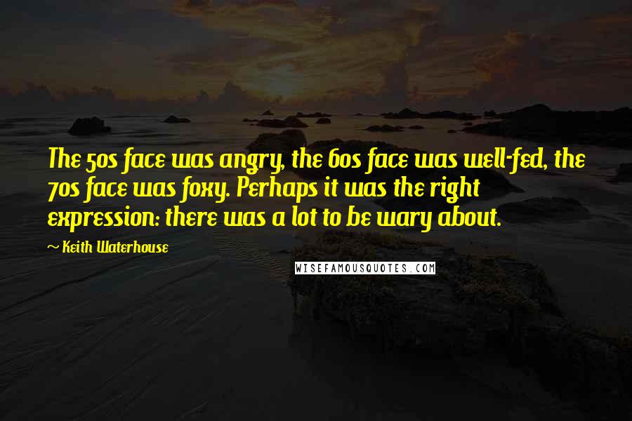 Keith Waterhouse Quotes: The 50s face was angry, the 60s face was well-fed, the 70s face was foxy. Perhaps it was the right expression: there was a lot to be wary about.