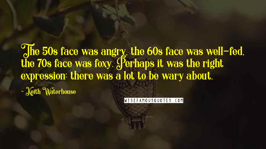 Keith Waterhouse Quotes: The 50s face was angry, the 60s face was well-fed, the 70s face was foxy. Perhaps it was the right expression: there was a lot to be wary about.