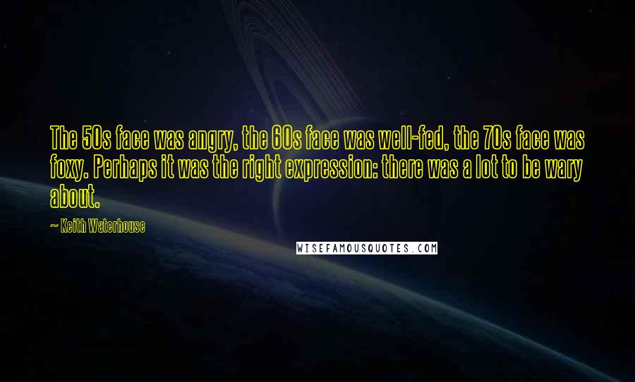 Keith Waterhouse Quotes: The 50s face was angry, the 60s face was well-fed, the 70s face was foxy. Perhaps it was the right expression: there was a lot to be wary about.