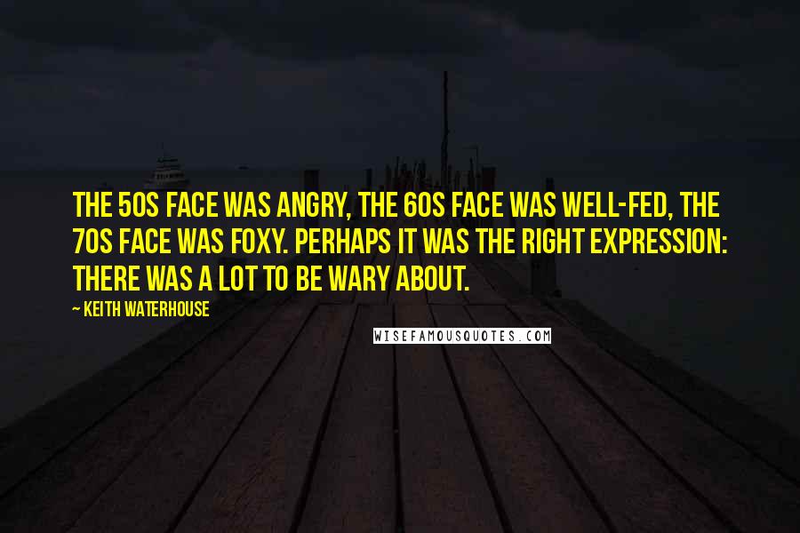 Keith Waterhouse Quotes: The 50s face was angry, the 60s face was well-fed, the 70s face was foxy. Perhaps it was the right expression: there was a lot to be wary about.