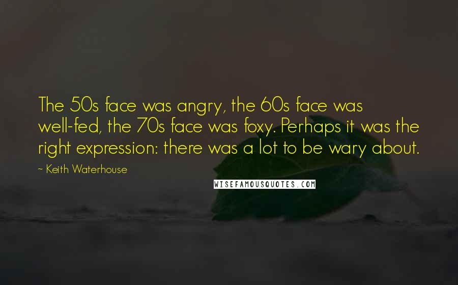 Keith Waterhouse Quotes: The 50s face was angry, the 60s face was well-fed, the 70s face was foxy. Perhaps it was the right expression: there was a lot to be wary about.