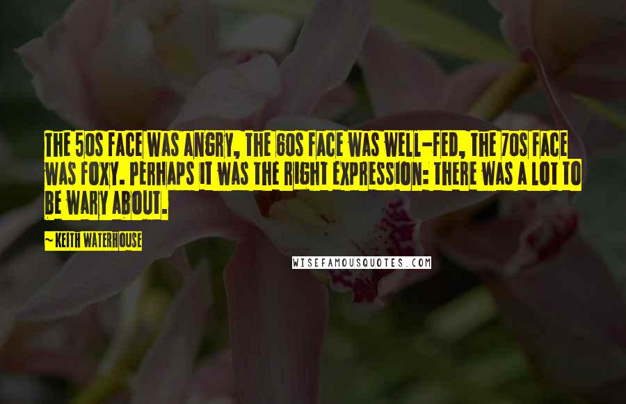 Keith Waterhouse Quotes: The 50s face was angry, the 60s face was well-fed, the 70s face was foxy. Perhaps it was the right expression: there was a lot to be wary about.