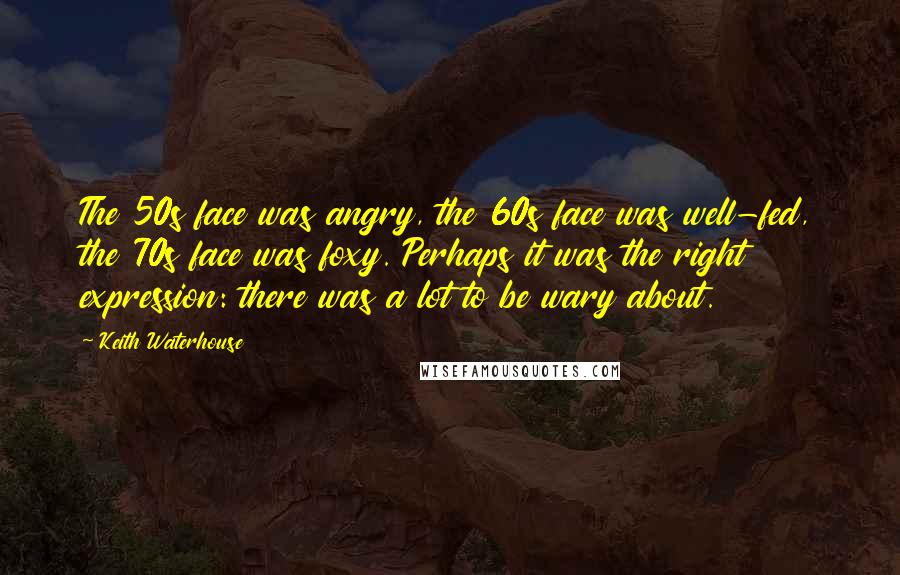 Keith Waterhouse Quotes: The 50s face was angry, the 60s face was well-fed, the 70s face was foxy. Perhaps it was the right expression: there was a lot to be wary about.