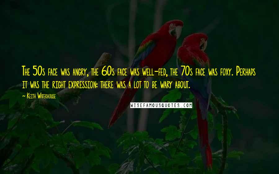 Keith Waterhouse Quotes: The 50s face was angry, the 60s face was well-fed, the 70s face was foxy. Perhaps it was the right expression: there was a lot to be wary about.