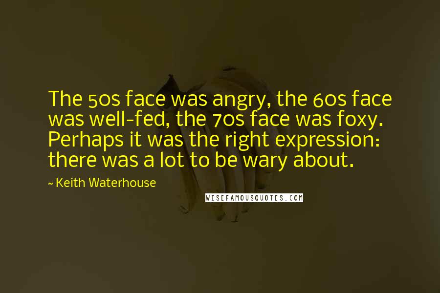 Keith Waterhouse Quotes: The 50s face was angry, the 60s face was well-fed, the 70s face was foxy. Perhaps it was the right expression: there was a lot to be wary about.