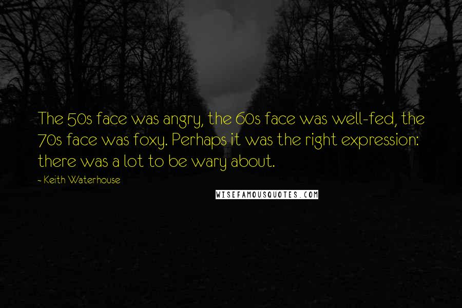 Keith Waterhouse Quotes: The 50s face was angry, the 60s face was well-fed, the 70s face was foxy. Perhaps it was the right expression: there was a lot to be wary about.