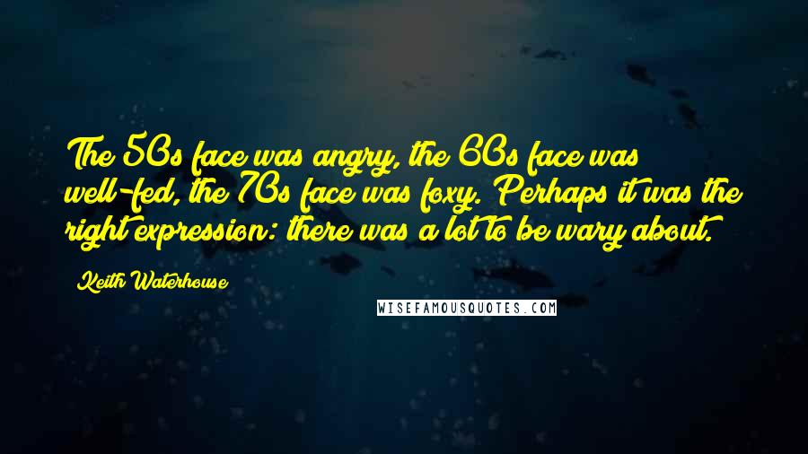 Keith Waterhouse Quotes: The 50s face was angry, the 60s face was well-fed, the 70s face was foxy. Perhaps it was the right expression: there was a lot to be wary about.