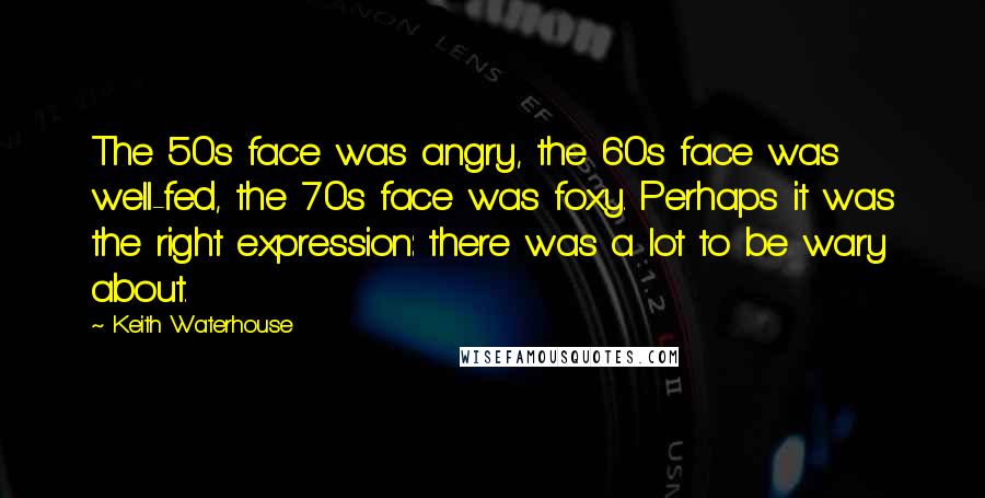 Keith Waterhouse Quotes: The 50s face was angry, the 60s face was well-fed, the 70s face was foxy. Perhaps it was the right expression: there was a lot to be wary about.