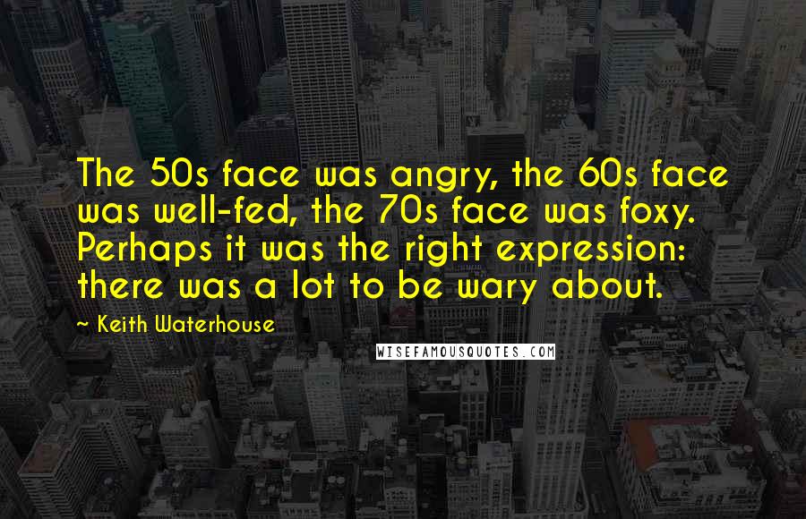 Keith Waterhouse Quotes: The 50s face was angry, the 60s face was well-fed, the 70s face was foxy. Perhaps it was the right expression: there was a lot to be wary about.