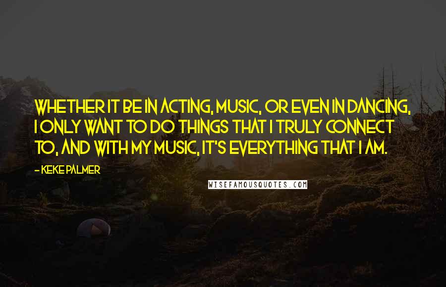 Keke Palmer Quotes: Whether it be in acting, music, or even in dancing, I only want to do things that I truly connect to, and with my music, it's everything that I am.