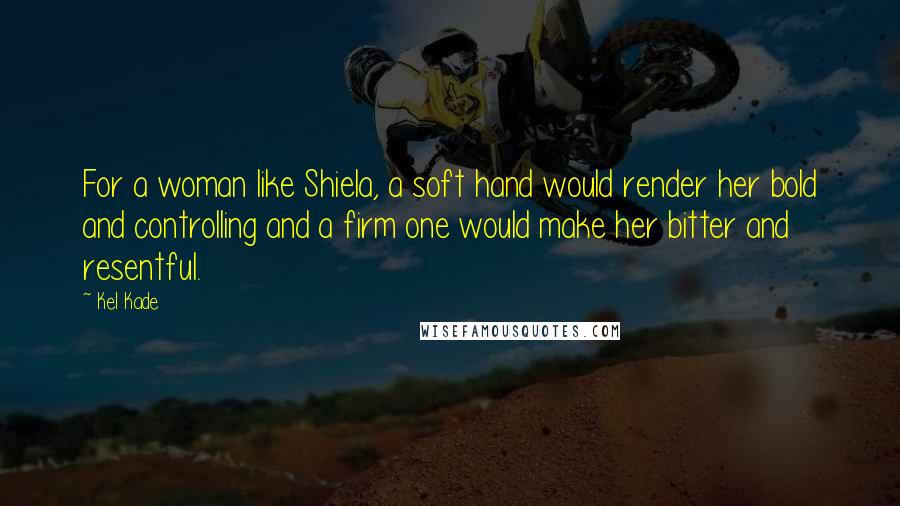 Kel Kade Quotes: For a woman like Shiela, a soft hand would render her bold and controlling and a firm one would make her bitter and resentful.