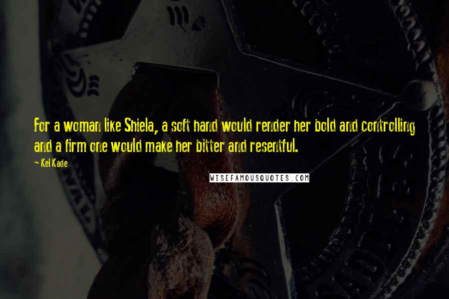 Kel Kade Quotes: For a woman like Shiela, a soft hand would render her bold and controlling and a firm one would make her bitter and resentful.