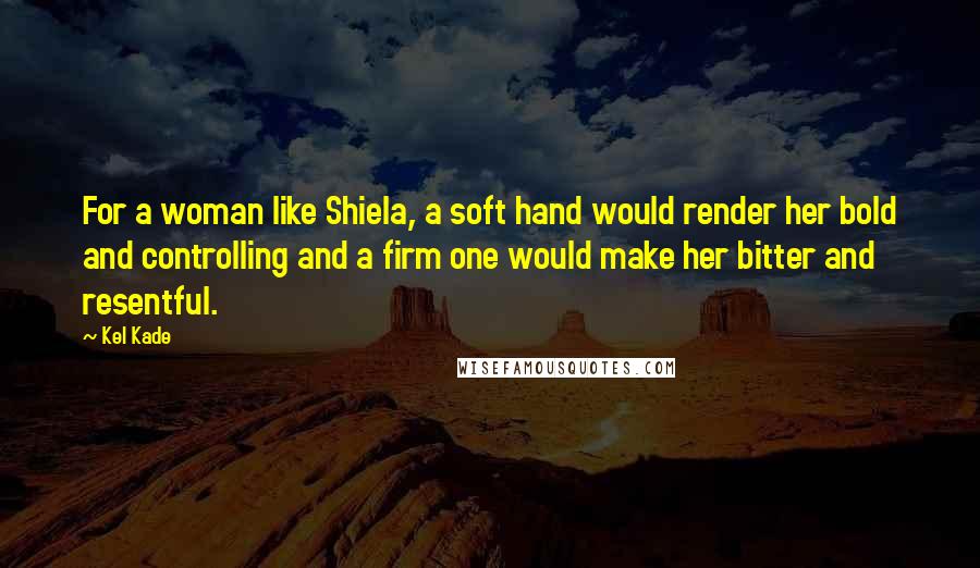 Kel Kade Quotes: For a woman like Shiela, a soft hand would render her bold and controlling and a firm one would make her bitter and resentful.