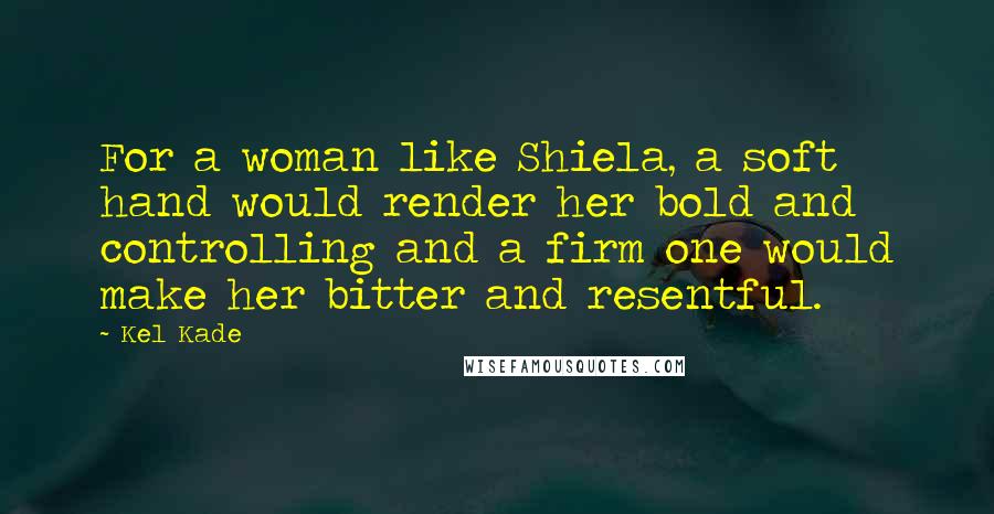 Kel Kade Quotes: For a woman like Shiela, a soft hand would render her bold and controlling and a firm one would make her bitter and resentful.