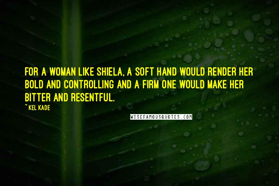 Kel Kade Quotes: For a woman like Shiela, a soft hand would render her bold and controlling and a firm one would make her bitter and resentful.