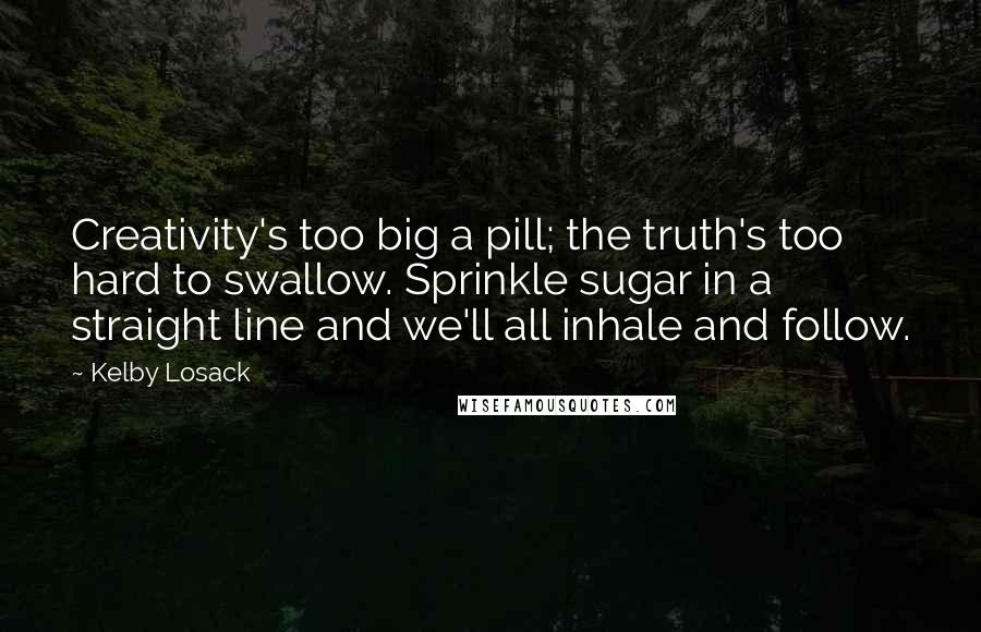 Kelby Losack Quotes: Creativity's too big a pill; the truth's too hard to swallow. Sprinkle sugar in a straight line and we'll all inhale and follow.