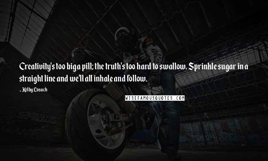 Kelby Losack Quotes: Creativity's too big a pill; the truth's too hard to swallow. Sprinkle sugar in a straight line and we'll all inhale and follow.