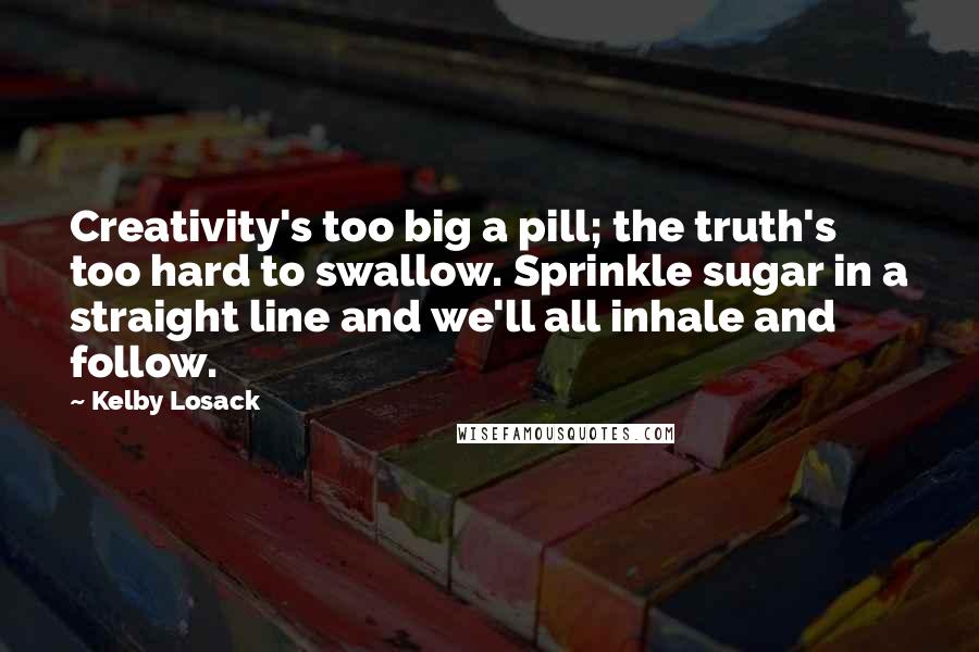 Kelby Losack Quotes: Creativity's too big a pill; the truth's too hard to swallow. Sprinkle sugar in a straight line and we'll all inhale and follow.