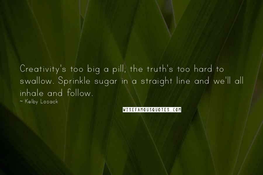 Kelby Losack Quotes: Creativity's too big a pill; the truth's too hard to swallow. Sprinkle sugar in a straight line and we'll all inhale and follow.