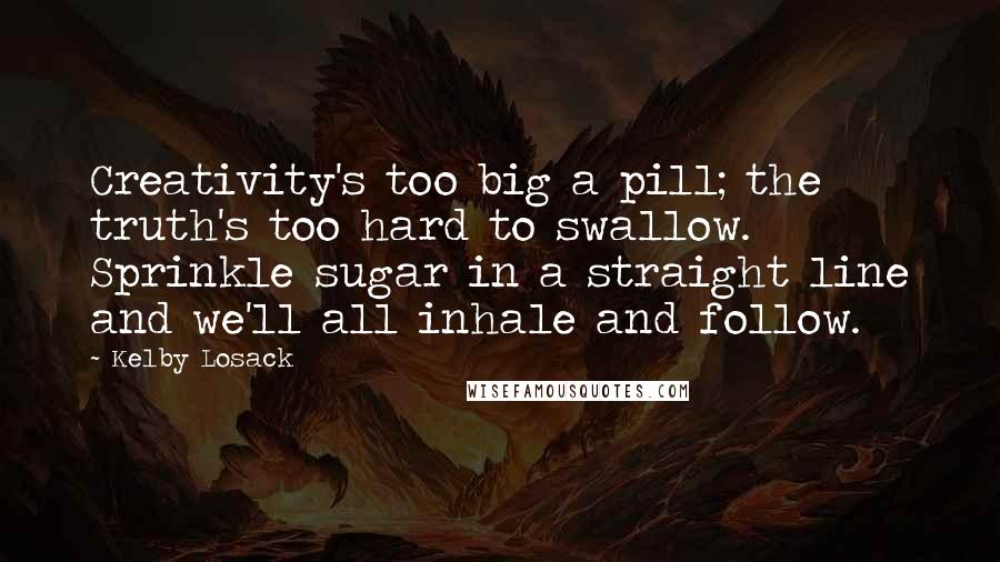 Kelby Losack Quotes: Creativity's too big a pill; the truth's too hard to swallow. Sprinkle sugar in a straight line and we'll all inhale and follow.