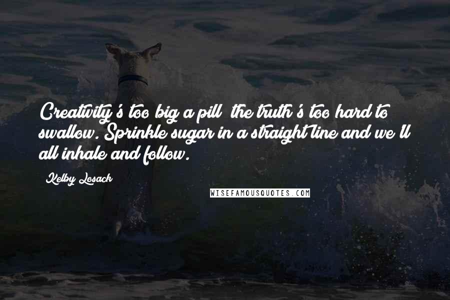 Kelby Losack Quotes: Creativity's too big a pill; the truth's too hard to swallow. Sprinkle sugar in a straight line and we'll all inhale and follow.