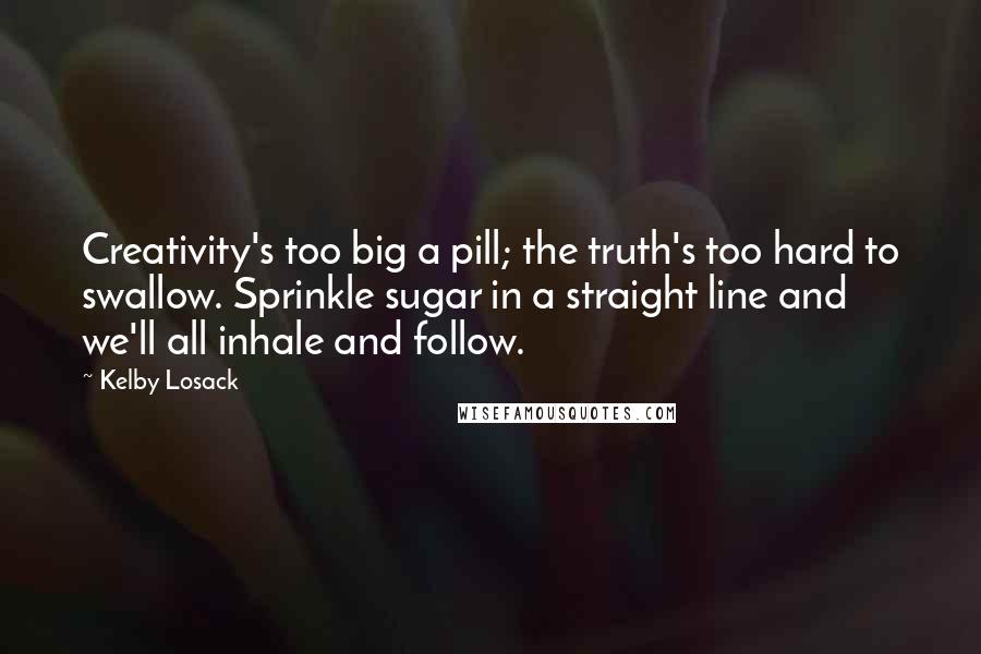 Kelby Losack Quotes: Creativity's too big a pill; the truth's too hard to swallow. Sprinkle sugar in a straight line and we'll all inhale and follow.