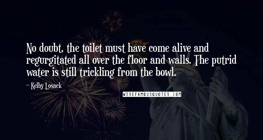 Kelby Losack Quotes: No doubt, the toilet must have come alive and regurgitated all over the floor and walls. The putrid water is still trickling from the bowl.