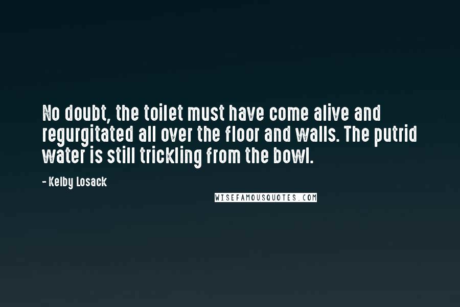 Kelby Losack Quotes: No doubt, the toilet must have come alive and regurgitated all over the floor and walls. The putrid water is still trickling from the bowl.