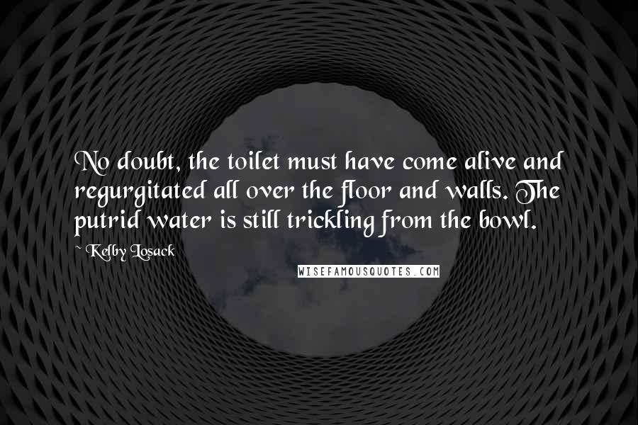 Kelby Losack Quotes: No doubt, the toilet must have come alive and regurgitated all over the floor and walls. The putrid water is still trickling from the bowl.