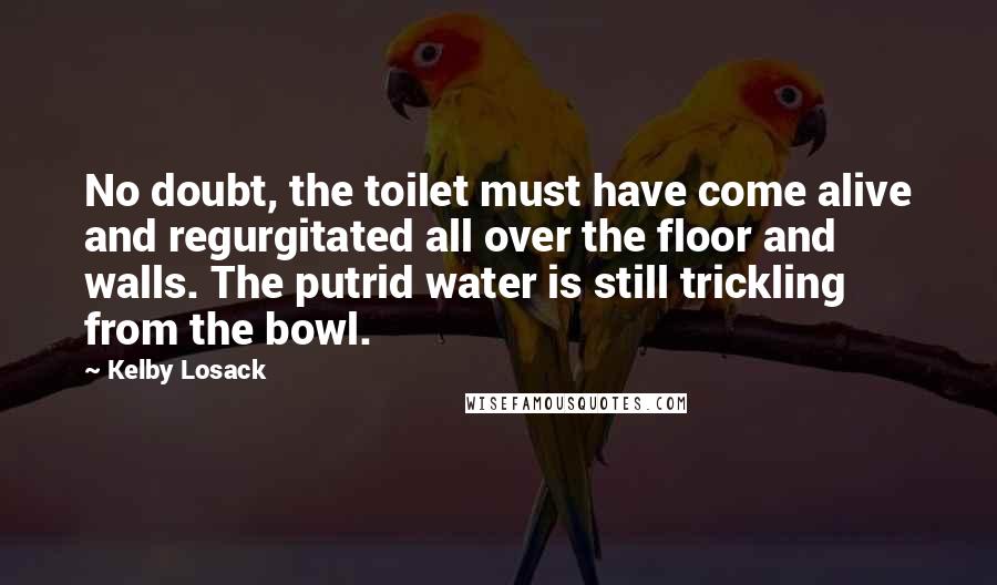 Kelby Losack Quotes: No doubt, the toilet must have come alive and regurgitated all over the floor and walls. The putrid water is still trickling from the bowl.