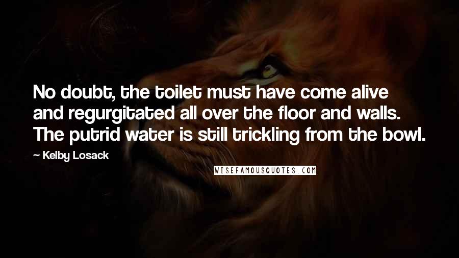 Kelby Losack Quotes: No doubt, the toilet must have come alive and regurgitated all over the floor and walls. The putrid water is still trickling from the bowl.