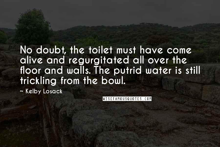 Kelby Losack Quotes: No doubt, the toilet must have come alive and regurgitated all over the floor and walls. The putrid water is still trickling from the bowl.