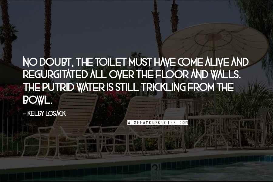 Kelby Losack Quotes: No doubt, the toilet must have come alive and regurgitated all over the floor and walls. The putrid water is still trickling from the bowl.