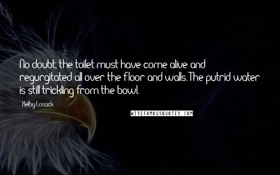Kelby Losack Quotes: No doubt, the toilet must have come alive and regurgitated all over the floor and walls. The putrid water is still trickling from the bowl.