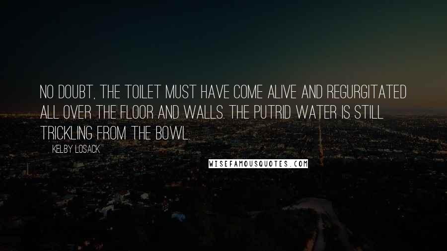 Kelby Losack Quotes: No doubt, the toilet must have come alive and regurgitated all over the floor and walls. The putrid water is still trickling from the bowl.